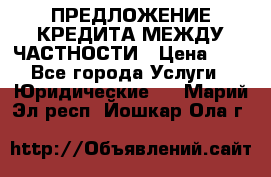 ПРЕДЛОЖЕНИЕ КРЕДИТА МЕЖДУ ЧАСТНОСТИ › Цена ­ 0 - Все города Услуги » Юридические   . Марий Эл респ.,Йошкар-Ола г.